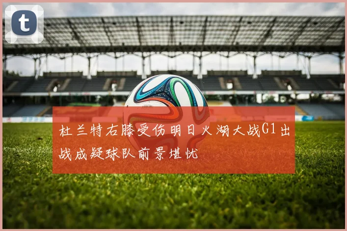 杜兰特右膝受伤明日火湖大战G1出战成疑球队前景堪忧