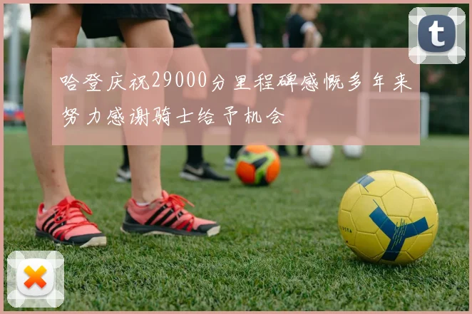 哈登庆祝29000分里程碑感慨多年来努力感谢骑士给予机会