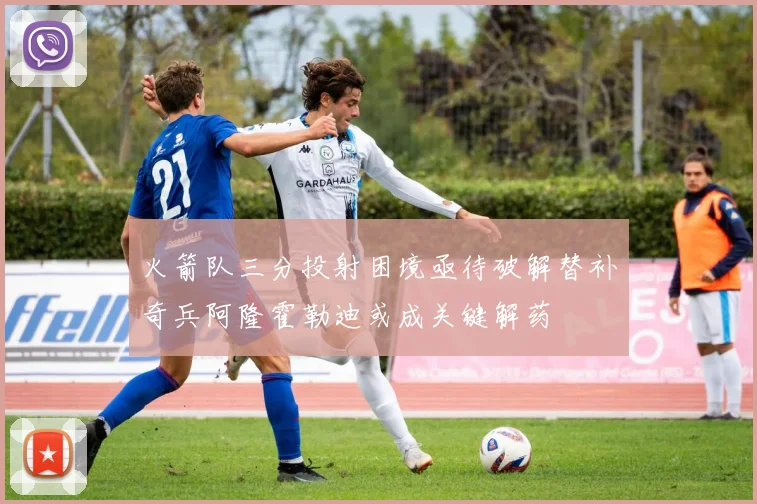 火箭队三分投射困境亟待破解替补奇兵阿隆霍勒迪或成关键解药