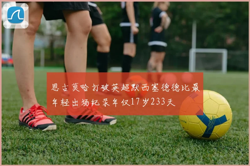 恩古莫哈打破英超默西塞德德比最年轻出场纪录年仅17岁233天