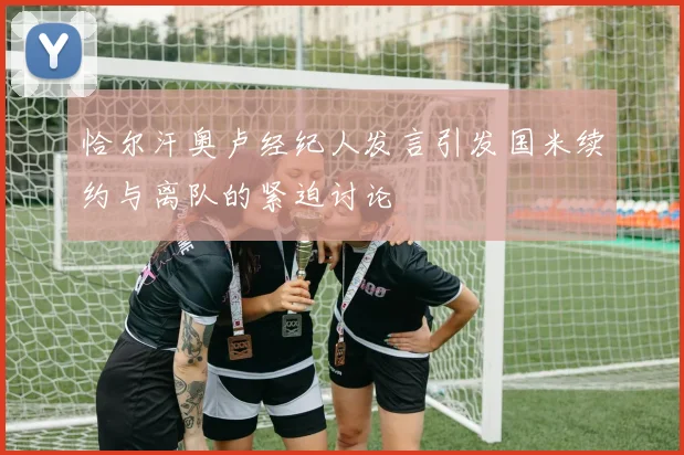 恰尔汗奥卢经纪人发言引发国米续约与离队的紧迫讨论