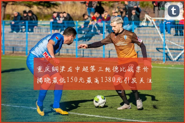 重庆铜梁龙中超第三轮德比战票价揭晓最低150元最高1380元引发关注