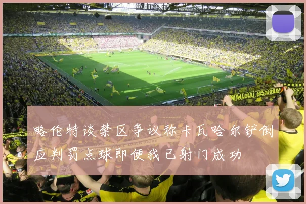 略伦特谈禁区争议称卡瓦哈尔铲倒应判罚点球即便我已射门成功