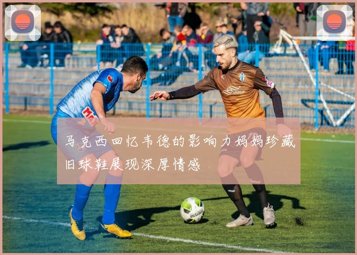 马克西回忆韦德的影响力妈妈珍藏旧球鞋展现深厚情感