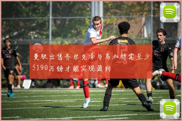 曼联出售齐尔克泽与乌加特需至少5190万镑才能实现盈利
