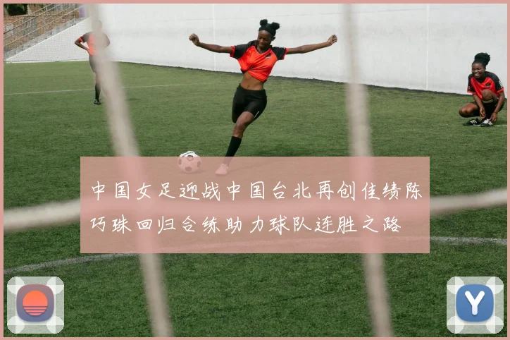 中国女足迎战中国台北再创佳绩陈巧珠回归合练助力球队连胜之路