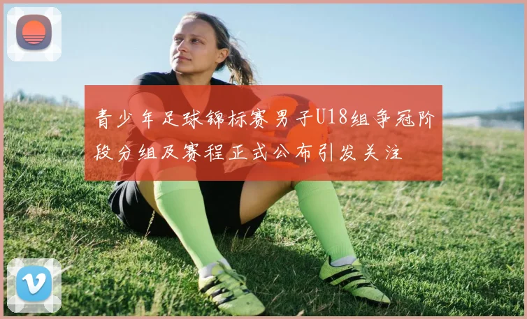 青少年足球锦标赛男子U18组争冠阶段分组及赛程正式公布引发关注