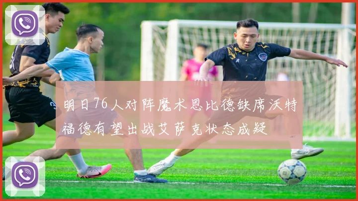 明日76人对阵魔术恩比德缺席沃特福德有望出战艾萨克状态成疑